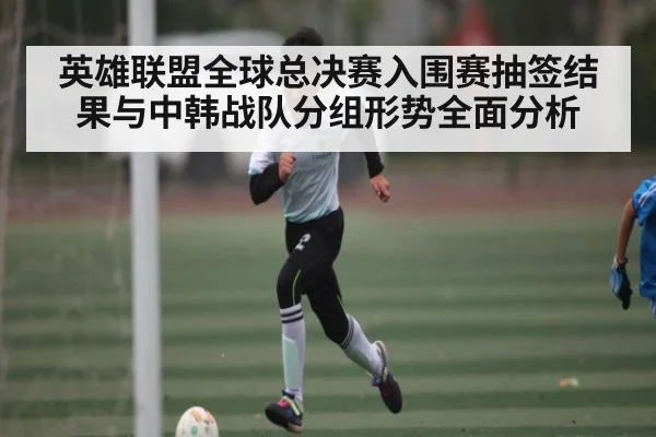 英雄联盟全球总决赛入围赛抽签结果与中韩战队分组形势全面分析 - kaiyun