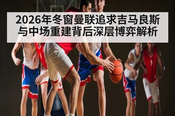 2026年冬窗曼联追求吉马良斯与中场重建背后深层博弈解析 - kaiyun